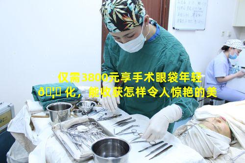 仅需3800元享手术眼袋年轻 🦈 化，能收获怎样令人惊艳的美丽动人成果